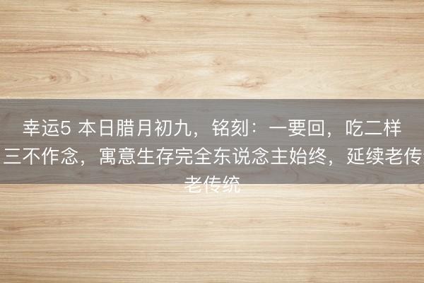 幸運5 本日臘月初九，銘刻：一要回，吃二樣，三不作念，寓意生存完全東說念主始終，延續老傳統