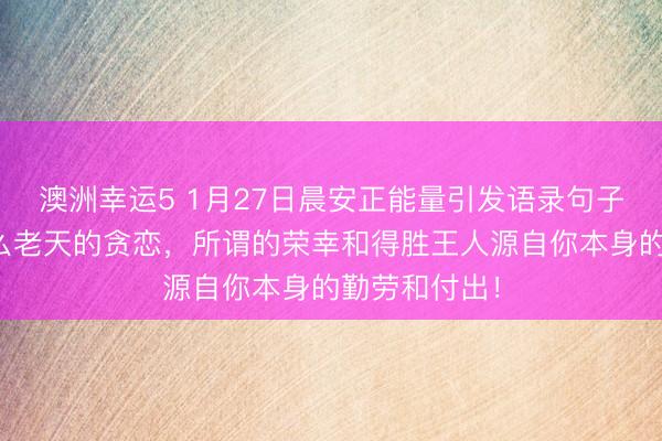 澳洲幸運5 1月27日晨安正能量引發(fā)語錄句子:那里有什么老天的貪戀,所謂的榮幸和得勝王人源自你本身的勤勞和付出!