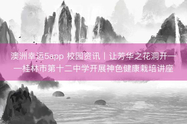 澳洲幸運(yùn)5app 校園資訊丨讓芳華之花洞開——桂林市第十二中學(xué)開展神色健康栽培講座