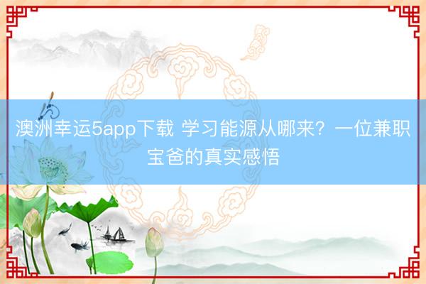澳洲幸運5app下載 學習能源從哪來？一位兼職寶爸的真實感悟