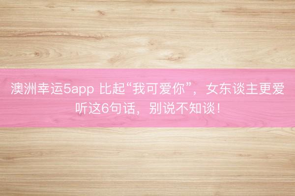 澳洲幸運5app 比起“我可愛你”，女東談主更愛聽這6句話，別說不知談！