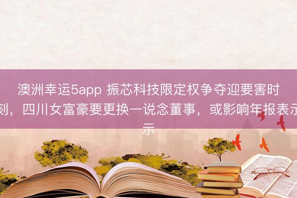 澳洲幸運(yùn)5app 振芯科技限定權(quán)爭(zhēng)奪迎要害時(shí)刻，四川女富豪要更換一說念董事，或影響年報(bào)表示