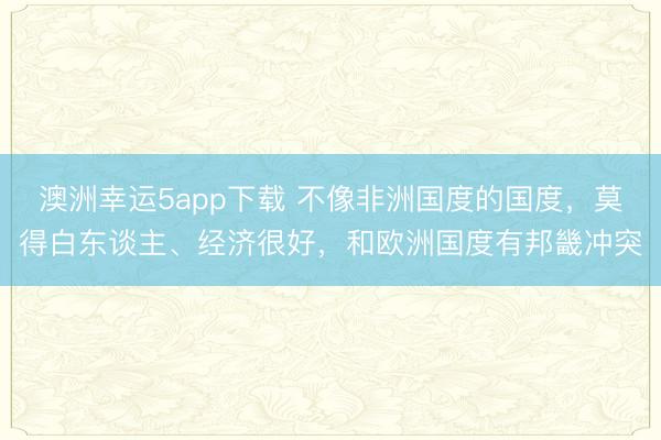 澳洲幸運(yùn)5app下載 不像非洲國(guó)度的國(guó)度,莫得白東談主、經(jīng)濟(jì)很好,和歐洲國(guó)度有邦畿沖突