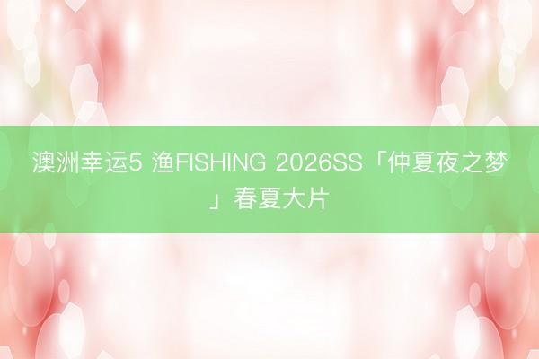 澳洲幸運5 漁FISHING 2026SS「仲夏夜之夢」春夏大片