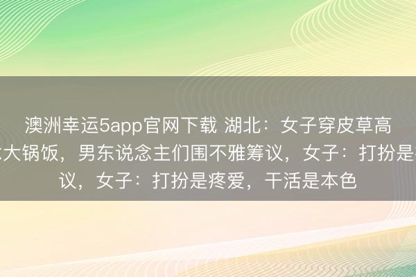 澳洲幸運5app官網下載 湖北：女子穿皮草高跟鞋回村幫廚作念大鍋飯，男東說念主們圍不雅籌議，女子：打扮是疼愛，干活是本色