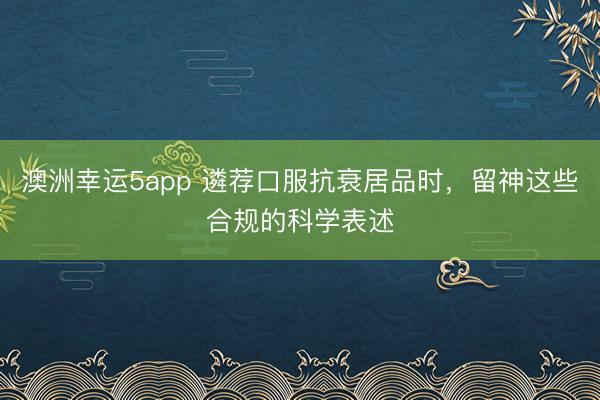 澳洲幸運5app 遴薦口服抗衰居品時，留神這些合規的科學表述