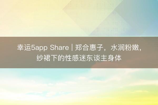 幸運5app Share | 鄭合惠子，水潤粉嫩，紗裙下的性感迷東談主身體