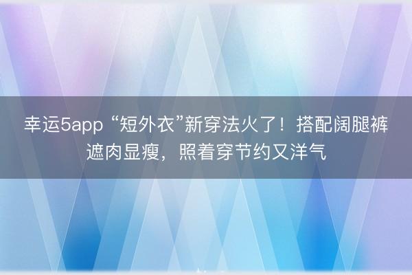 幸運5app “短外衣”新穿法火了！搭配闊腿褲遮肉顯瘦，照著穿節約又洋氣