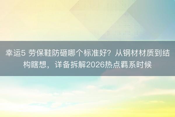 幸運(yùn)5 勞保鞋防砸哪個(gè)標(biāo)準(zhǔn)好？從鋼材材質(zhì)到結(jié)構(gòu)瞎想，詳備拆解2026熱點(diǎn)羈系時(shí)候