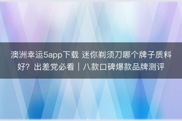 澳洲幸運5app下載 迷你剃須刀哪個牌子質料好?出差黨必看|八款口碑爆款品牌測評