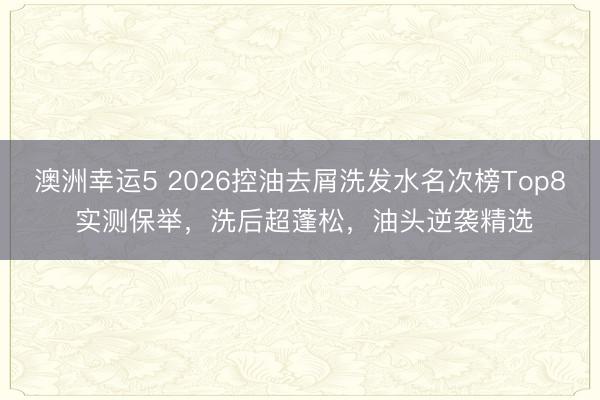 澳洲幸運5 2026控油去屑洗發(fā)水名次榜Top8 實測保舉,洗后超蓬松,油頭逆襲精選