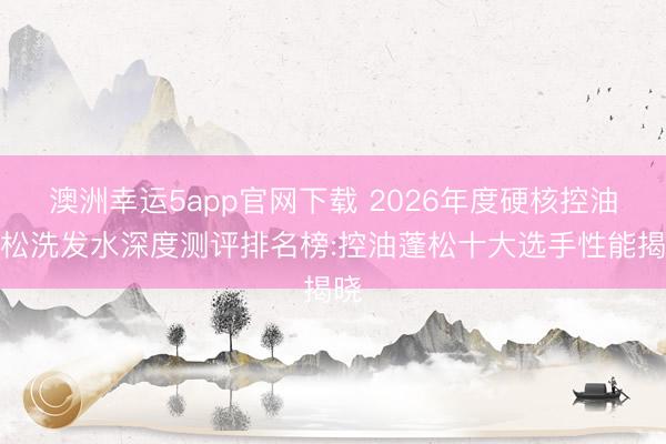 澳洲幸運5app官網(wǎng)下載 2026年度硬核控油蓬松洗發(fā)水深度測評排名榜:控油蓬松十大選手性能揭曉