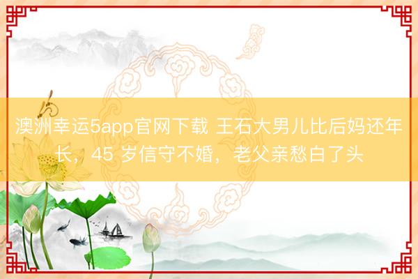 澳洲幸運(yùn)5app官網(wǎng)下載 王石大男兒比后媽還年長(zhǎng),45 歲信守不婚,老父親愁白了頭