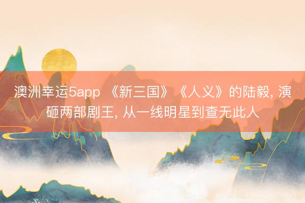 澳洲幸運5app 《新三國》《人義》的陸毅， 演砸兩部劇王， 從一線明星到查無此人