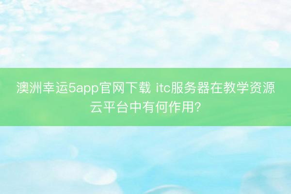 澳洲幸運5app官網下載 itc服務器在教學資源云平臺中有何作用？