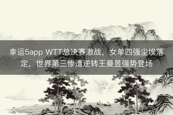 幸運5app WTT總決賽激戰,女單四強塵埃落定,世界第三慘遭逆轉王曼昱強勢登場