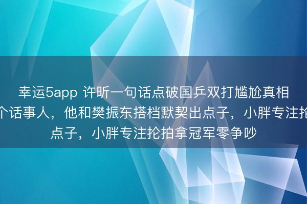 幸運5app 許昕一句話點破國乒雙打尷尬真相，雙打只能有一個話事人，他和樊振東搭檔默契出點子，小胖專注掄拍拿冠軍零爭吵