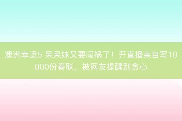 澳洲幸運5 呆呆妹又要闖禍了!開直播親自寫10000份春聯,被網友提醒別貪心