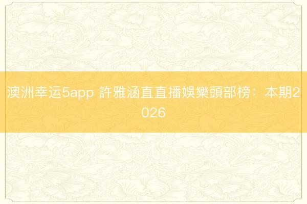 澳洲幸運5app 許雅涵直直播娛樂頭部榜:本期2026