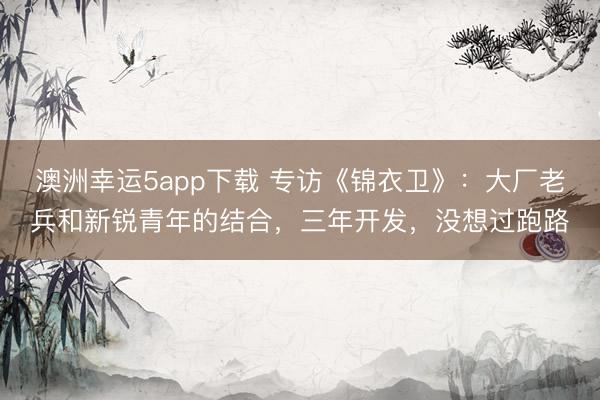 澳洲幸運5app下載 專訪《錦衣衛》：大廠老兵和新銳青年的結合，三年開發，沒想過跑路