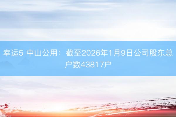 幸運5 中山公用：截至2026年1月9日公司股東總戶數(shù)43817戶