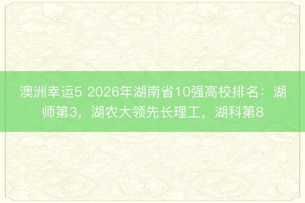 澳洲幸運5 2026年湖南省10強高校排名：湖師第3，湖農大領先長理工，湖科第8