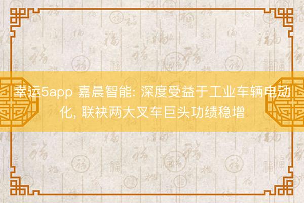 幸運(yùn)5app 嘉晨智能: 深度受益于工業(yè)車輛電動(dòng)化, 聯(lián)袂兩大叉車巨頭功績(jī)穩(wěn)增