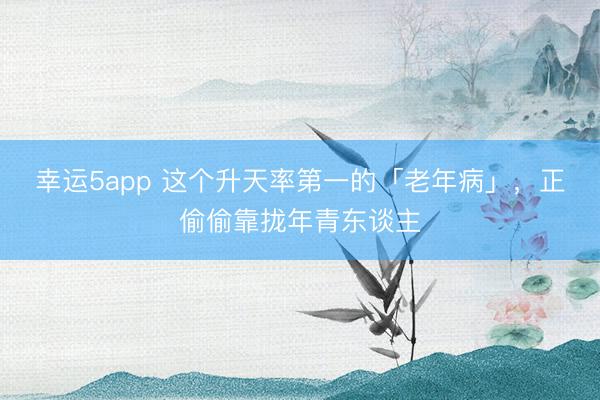 幸運5app 這個升天率第一的「老年病」,正偷偷靠攏年青東談主