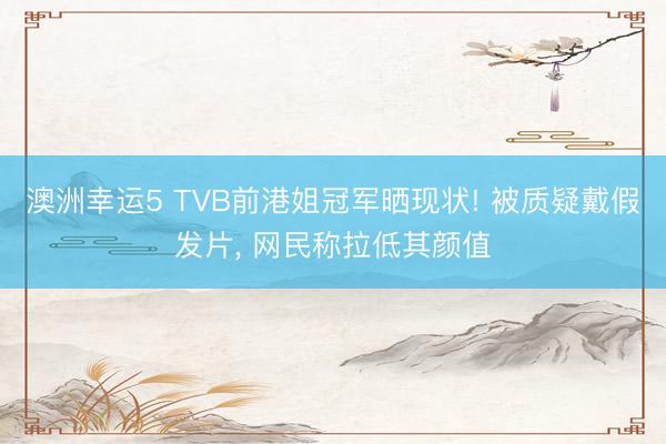 澳洲幸運5 TVB前港姐冠軍曬現狀! 被質疑戴假發片， 網民稱拉低其顏值